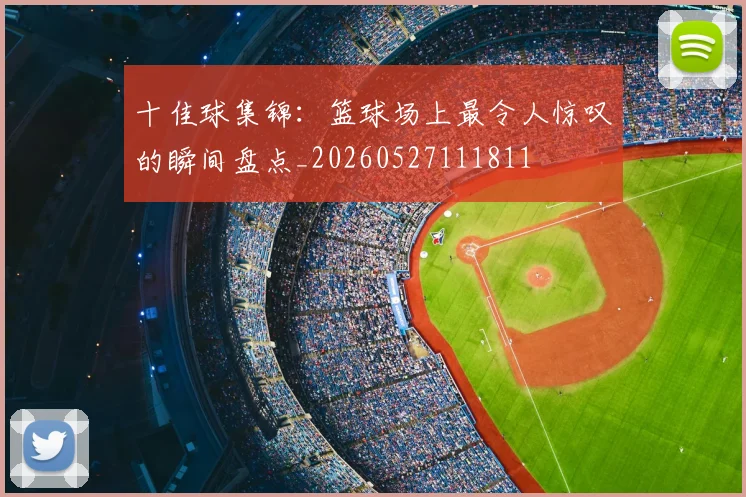 十佳球集锦：篮球场上最令人惊叹的瞬间盘点_20260527111811