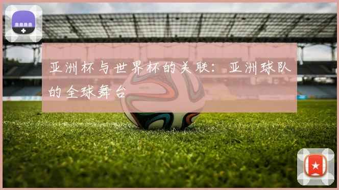 亚洲杯与世界杯的关联:亚洲球队的全球舞台