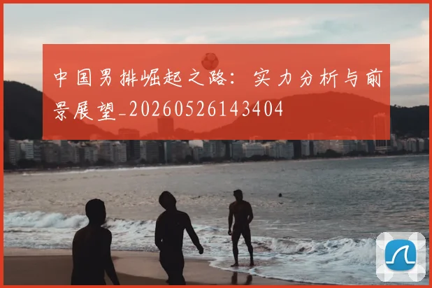 中国男排崛起之路：实力分析与前景展望_20260526143404