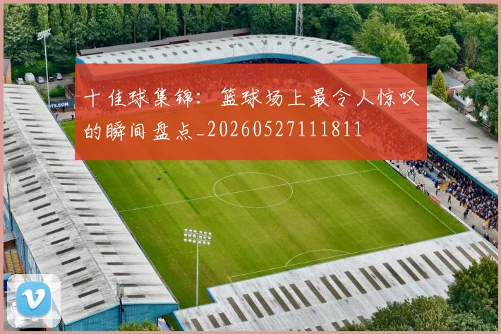 十佳球集锦:篮球场上最令人惊叹的瞬间盘点_20260527111811