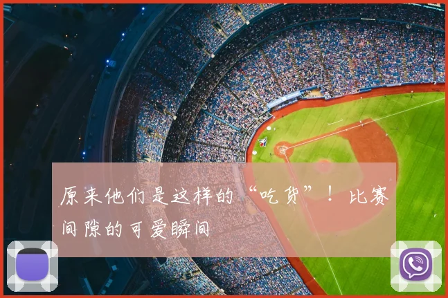 原来他们是这样的“吃货”!比赛间隙的可爱瞬间