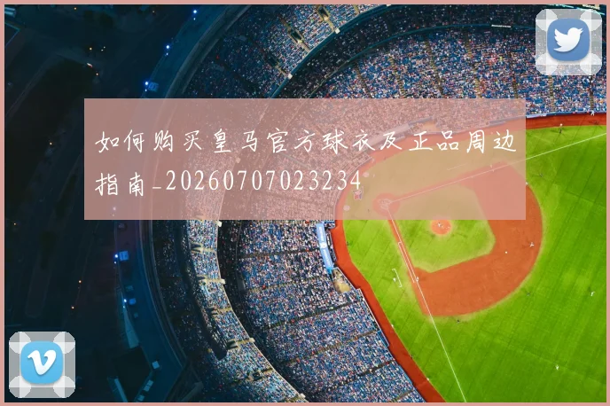 如何购买皇马官方球衣及正品周边指南_20260707023234
