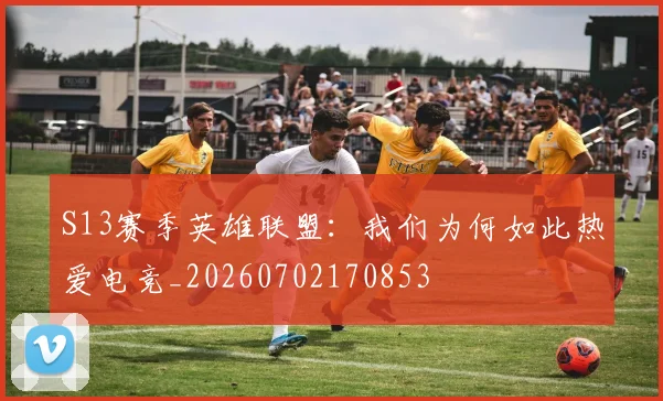 S13赛季英雄联盟：我们为何如此热爱电竞_20260702170853