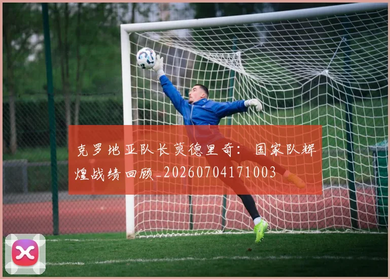 克罗地亚队长莫德里奇:国家队辉煌战绩回顾_20260704171003