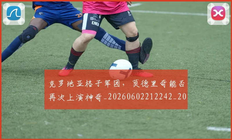 克罗地亚格子军团,莫德里奇能否再次上演神奇_20260602212242_20260707012107